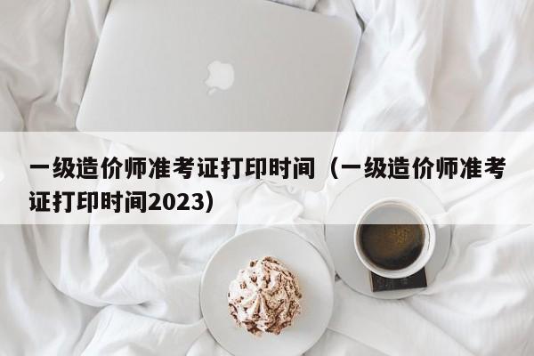 一级造价师准考证打印时间（一级造价师准考证打印时间2023）