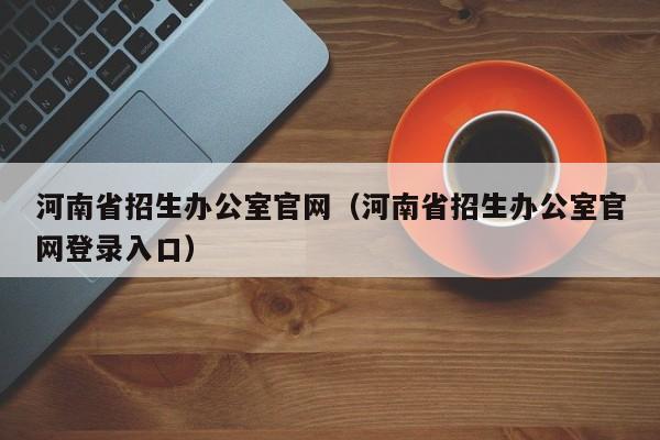 河南省招生办公室官网（河南省招生办公室官网登录入口）