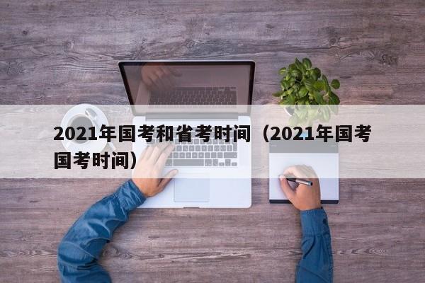 2021年国考和省考时间（2021年国考国考时间）