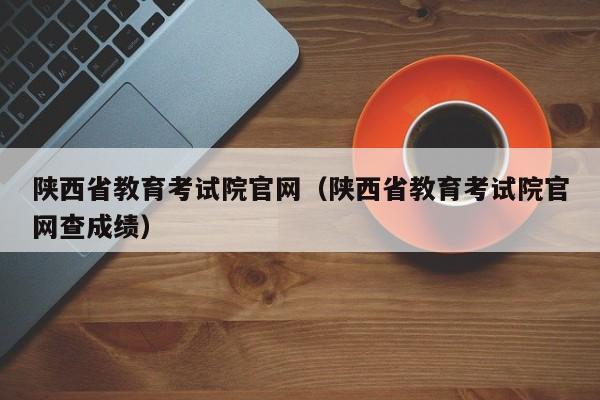 陕西省教育考试院官网（陕西省教育考试院官网查成绩）