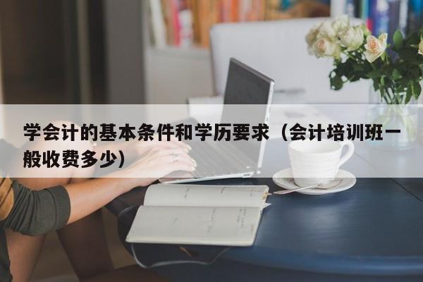 学会计的基本条件和学历要求（会计培训班一般收费多少）