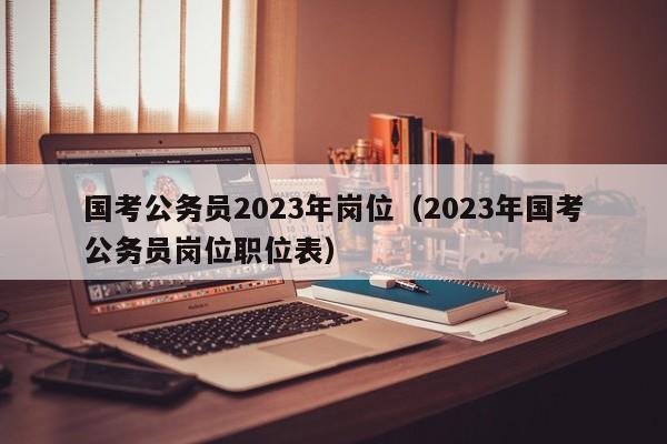 国考公务员2023年岗位（2023年国考公务员岗位职位表）