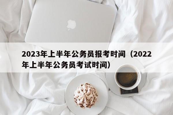 2023年上半年公务员报考时间（2022年上半年公务员考试时间）