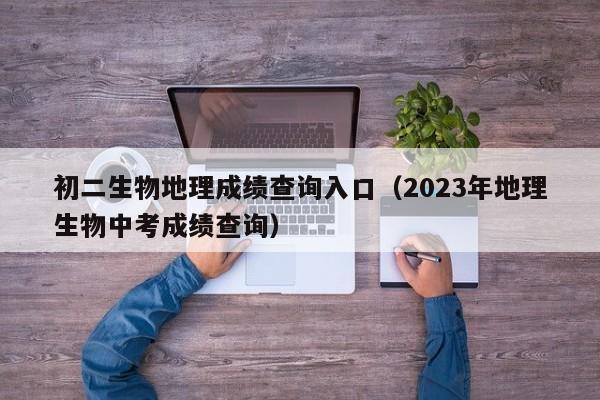 初二生物地理成绩查询入口（2023年地理生物中考成绩查询）