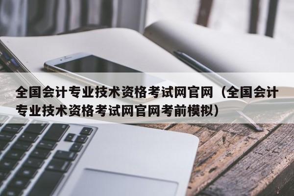 全国会计专业技术资格考试网官网（全国会计专业技术资格考试网官网考前模拟）