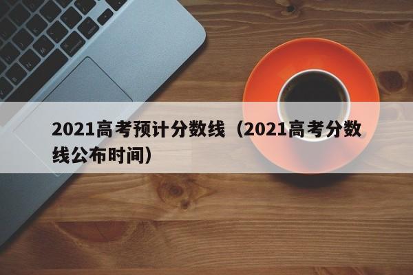 2021高考预计分数线（2021高考分数线公布时间）