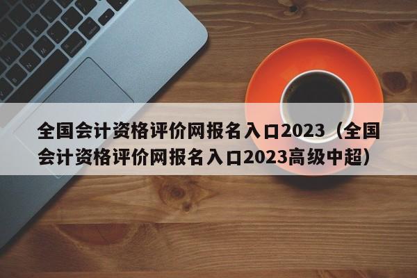 全国会计资格评价网报名入口2023（全国会计资格评价网报名入口2023高级中超）