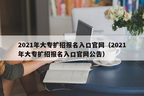 2021年大专扩招报名入口官网（2021年大专扩招报名入口官网公告）