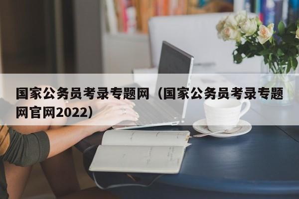 国家公务员考录专题网（国家公务员考录专题网官网2022）