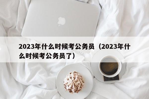 2023年什么时候考公务员（2023年什么时候考公务员了）