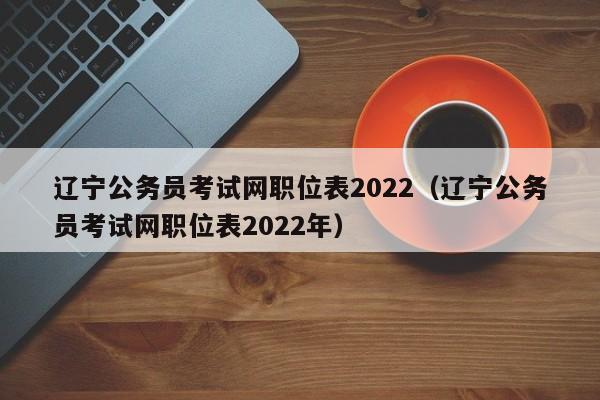 辽宁公务员考试网职位表2022（辽宁公务员考试网职位表2022年）