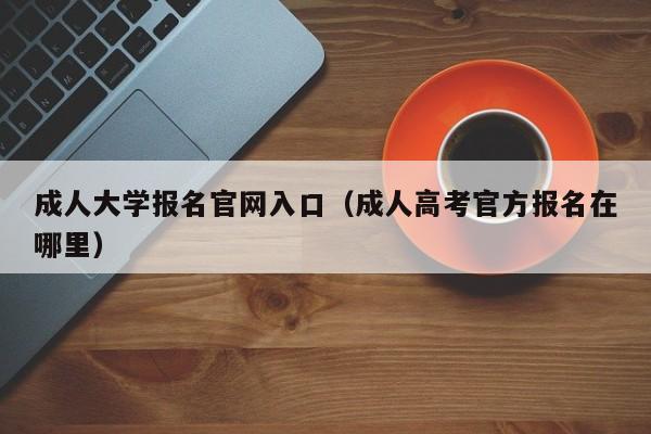 成人大学报名官网入口（成人高考官方报名在哪里）