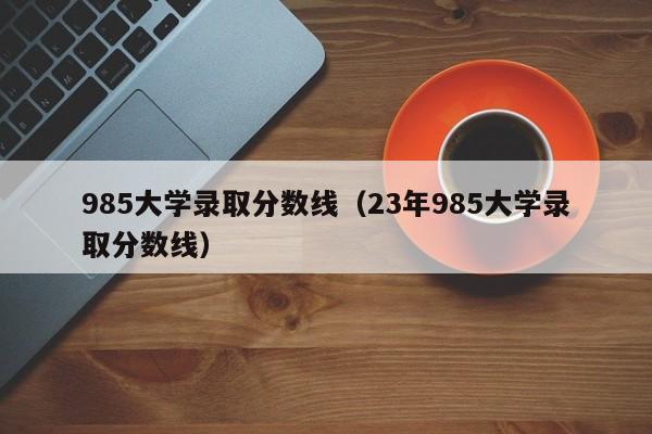 985大学录取分数线（23年985大学录取分数线）