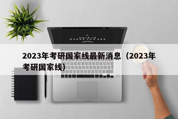 2023年考研国家线最新消息（2023年考研国家线）