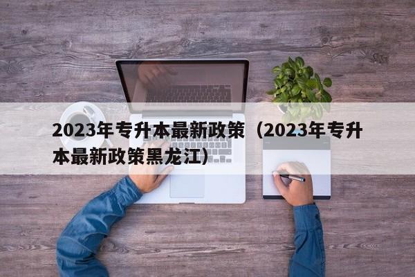 2023年专升本最新政策（2023年专升本最新政策黑龙江）