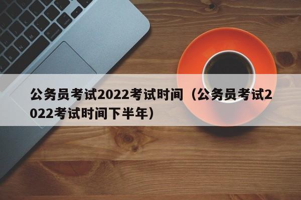 公务员考试2022考试时间（公务员考试2022考试时间下半年）