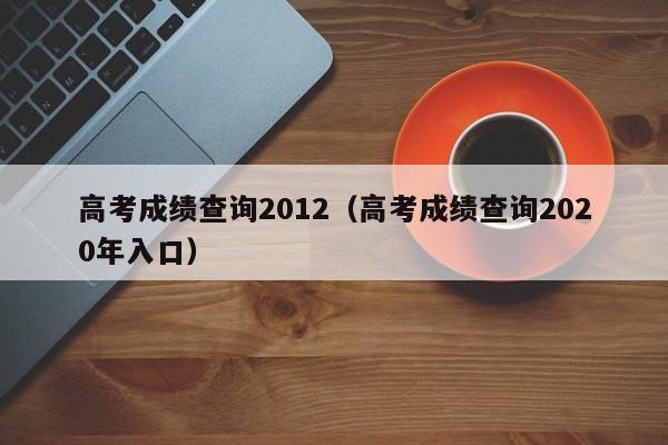 高考成绩查询2012（高考成绩查询2020年入口）