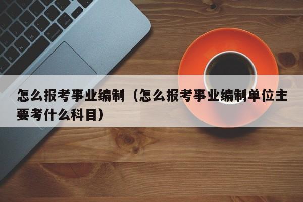 怎么报考事业编制（怎么报考事业编制单位主要考什么科目）