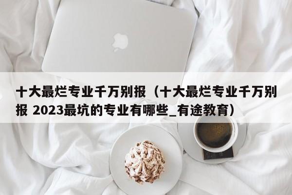 十大最烂专业千万别报（十大最烂专业千万别报 2023最坑的专业有哪些_有途教育）