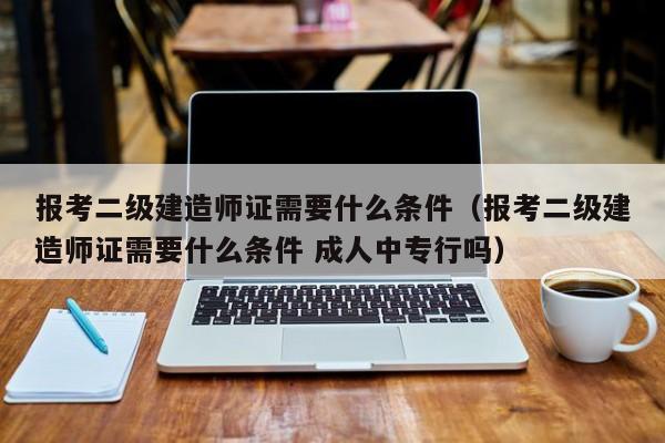 报考二级建造师证需要什么条件（报考二级建造师证需要什么条件 成人中专行吗）