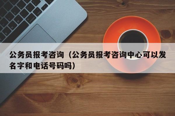 公务员报考咨询（公务员报考咨询中心可以发名字和电话号码吗）