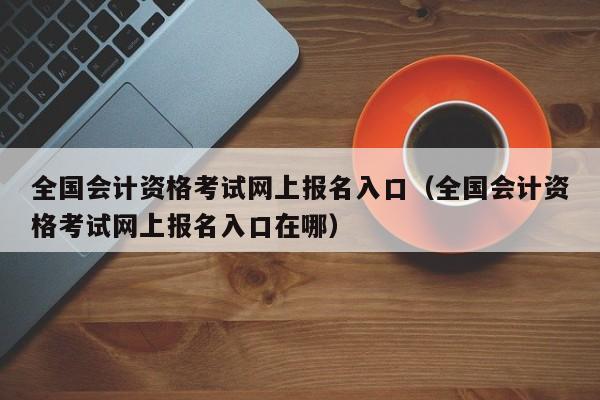 全国会计资格考试网上报名入口（全国会计资格考试网上报名入口在哪）