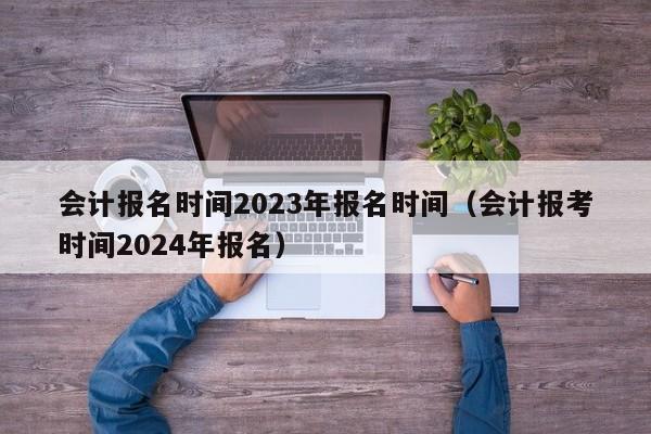 会计报名时间2023年报名时间（会计报考时间2024年报名）