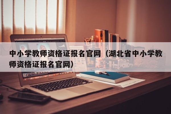 中小学教师资格证报名官网（湖北省中小学教师资格证报名官网）