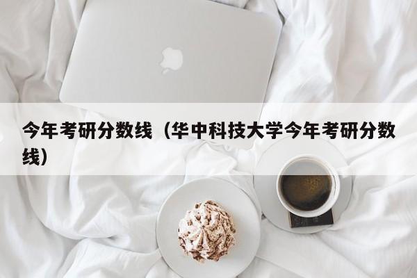 今年考研分数线（华中科技大学今年考研分数线）