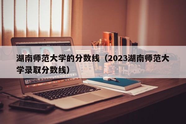 湖南师范大学的分数线（2023湖南师范大学录取分数线）