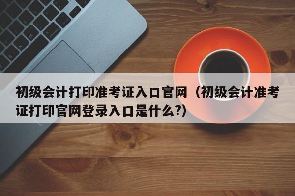 初级会计打印准考证入口官网（初级会计准考证打印官网登录入口是什么?）