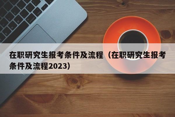 在职研究生报考条件及流程（在职研究生报考条件及流程2023）