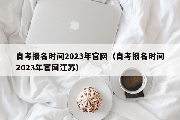 自考报名时间2023年官网（自考报名时间2023年官网江苏）