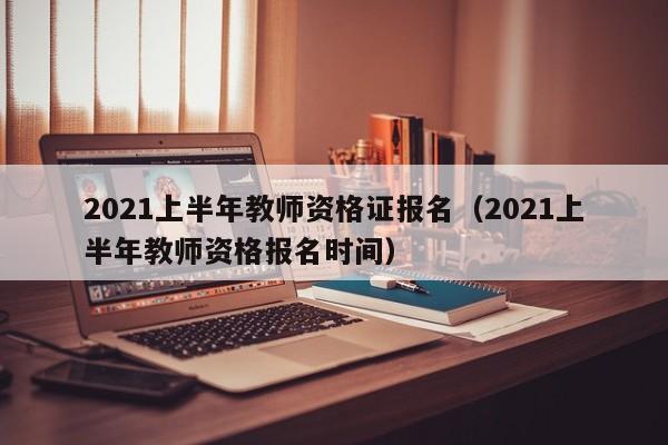 2021上半年教师资格证报名（2021上半年教师资格报名时间）