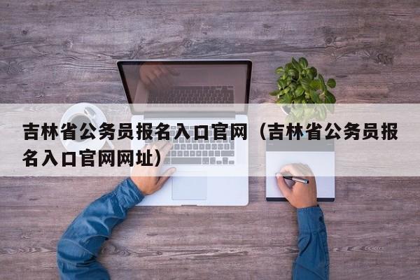 吉林省公务员报名入口官网（吉林省公务员报名入口官网网址）