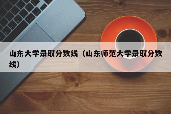 山东大学录取分数线（山东师范大学录取分数线）