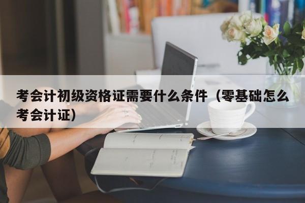 考会计初级资格证需要什么条件（零基础怎么考会计证）