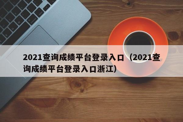 2021查询成绩平台登录入口（2021查询成绩平台登录入口浙江）