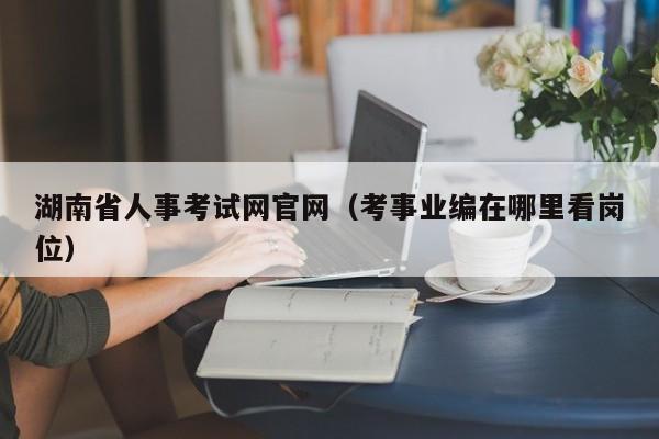 湖南省人事考试网官网（考事业编在哪里看岗位）