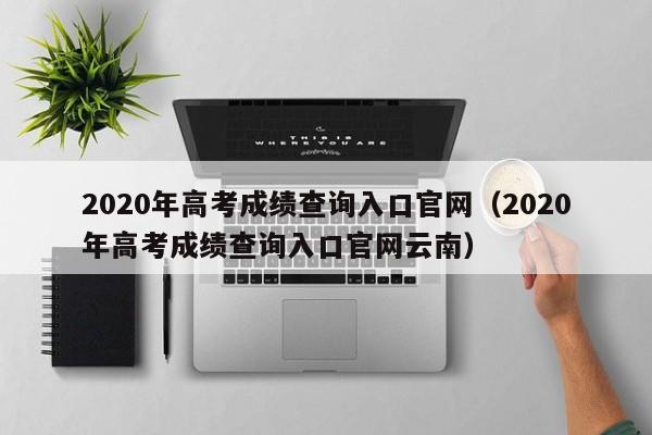 2020年高考成绩查询入口官网（2020年高考成绩查询入口官网云南）