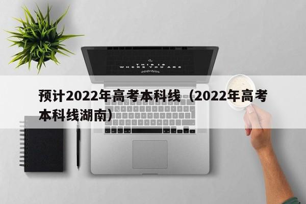 预计2022年高考本科线（2022年高考本科线湖南）