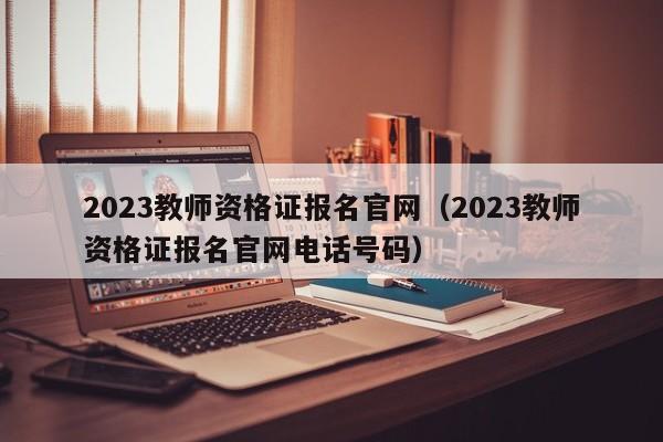 2023教师资格证报名官网（2023教师资格证报名官网电话号码）