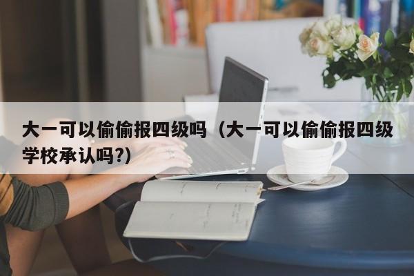 大一可以偷偷报四级吗（大一可以偷偷报四级学校承认吗?）