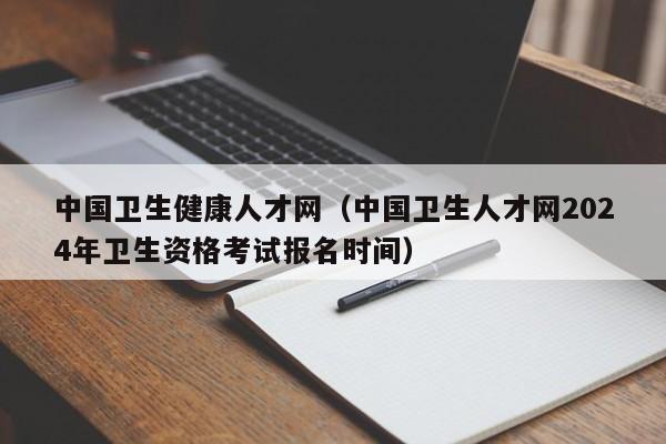 中国卫生健康人才网（中国卫生人才网2024年卫生资格考试报名时间）