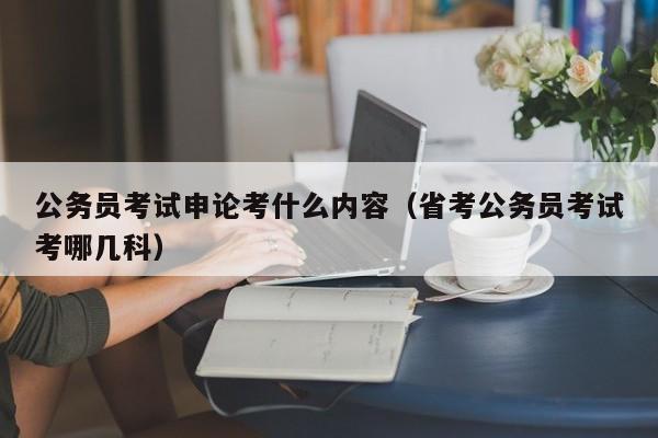 公务员考试申论考什么内容（省考公务员考试考哪几科）