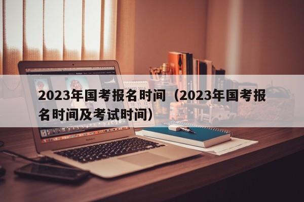 2023年国考报名时间（2023年国考报名时间及考试时间）