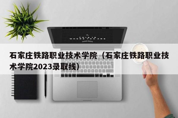 石家庄铁路职业技术学院（石家庄铁路职业技术学院2023录取线）