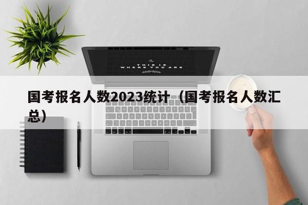 国考报名人数2023统计（国考报名人数汇总）