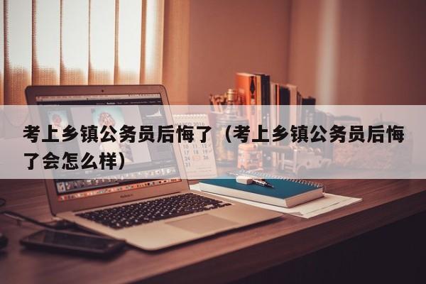 考上乡镇公务员后悔了（考上乡镇公务员后悔了会怎么样）