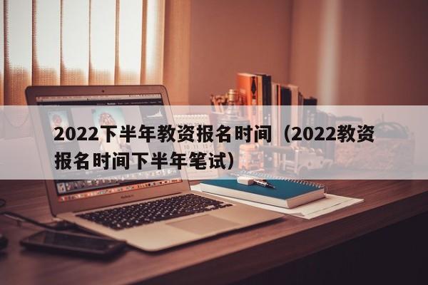 2022下半年教资报名时间（2022教资报名时间下半年笔试）